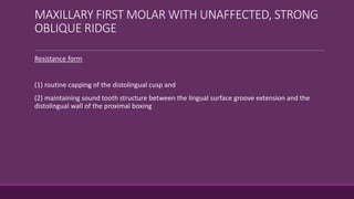 MAXILLARY FIRST MOLAR WITH UNAFFECTED, STRONG
OBLIQUE RIDGE
Resistance form
(1) routine capping of the distolingual cusp and
(2) maintaining sound tooth structure between the lingual surface groove extension and the
distolingual wall of the proximal boxing
 