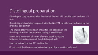 Distolingual preparation
Distolingual cusp reduced with the side of the No. 271 carbide bur- uniform 1.5
mm
Remaining occlusal step prepared with the No. 271 carbide bur., followed by the
proximal box portion
The lingual groove extension only after the position of the
distolingual wall of the proximal boxing is established.
Maintain a minimum of 3 mm of sound tooth structure
between this extension and the distolingual wall.
Use the side of the No. 271 carbide bur
If not possible- then a more extensive type of preparation indicated
 