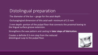 Distolingual preparation
The diameter of the bur – gauge for the axial depth
Occlusogingival dimension of this axial wall- minimum of 2.5 mm
2-mm depth- portion of the pulpal floor that connects the proximal boxing to
the lingual surface groove extension.
Strengthens the wax pattern and casting in later steps of fabrication.
Creates a definite 0.5-mm step from the reduced
distolingual cusp to the pulpal floor.
 