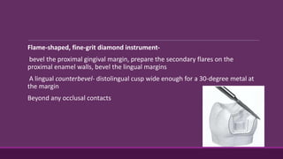 Flame-shaped, fine-grit diamond instrument-
bevel the proximal gingival margin, prepare the secondary flares on the
proximal enamel walls, bevel the lingual margins
A lingual counterbevel- distolingual cusp wide enough for a 30-degree metal at
the margin
Beyond any occlusal contacts
 