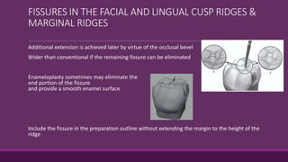 FISSURES IN THE FACIAL AND LINGUAL CUSP RIDGES &
MARGINAL RIDGES
Additional extension is achieved later by virtue of the occlusal bevel
Wider than conventional if the remaining fissure can be eliminated
Enameloplasty sometimes may eliminate the
end portion of the fissure
and provide a smooth enamel surface
Include the fissure in the preparation outline without extending the margin to the height of the
ridge
 