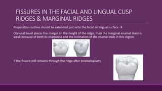 FISSURES IN THE FACIAL AND LINGUAL CUSP
RIDGES & MARGINAL RIDGES
Preparation outline should be extended just onto the facial or lingual surface 
Occlusal bevel places the margin on the height of the ridge, then the marginal enamel likely is
weak because of both its sharpness and the inclination of the enamel rods in this region.
If the fissure still remains through the ridge after enameloplasty
 