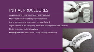 INITIAL PROCEDURES
CONSIDERATIONS FOR TEMPORARY RESTORATIONS
Method of fabrication of temporary restoration
Use of a preoperative impression : occlusal, facial &
lingual surfaces of the temporary restoration to the preoperative contours
Elastic impression material: Alginate
Polyvinyl siloxane: additional accuracy, stability & durability
 