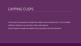 CAPPING CUSPS
At this point in preparation the pulpal floor, depth can be increased from 1.5 mm to 2 mm.
Sufficient reduction in an area that is often underreduced
Result in greater strength and rigidity to the wax pattern and cast restoration.
 