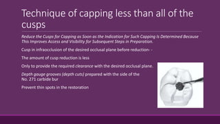 Technique of capping less than all of the
cusps
Reduce the Cusps for Capping as Soon as the Indication for Such Capping Is Determined Because
This Improves Access and Visibility for Subsequent Steps in Preparation.
Cusp in infraocclusion of the desired occlusal plane before reduction- -
The amount of cusp reduction is less
Only to provide the required clearance with the desired occlusal plane.
Depth gauge grooves (depth cuts) prepared with the side of the
No. 271 carbide bur
Prevent thin spots in the restoration
 