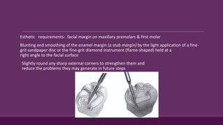 Esthetic requirements- facial margin on maxillary premolars & first molar
Blunting and smoothing of the enamel margin (a stub margin) by the light application of a fine-
grit sandpaper disc or the fine-grit diamond instrument (flame-shaped) held at a
right angle to the facial surface
Slightly round any sharp external corners to strengthen them and
reduce the problems they may generate in future steps
 