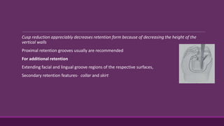 Cusp reduction appreciably decreases retention form because of decreasing the height of the
vertical walls
Proximal retention grooves usually are recommended
For additional retention
Extending facial and lingual groove regions of the respective surfaces,
Secondary retention features- collar and skirt
 