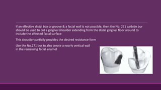 If an effective distal box or groove & a facial wall is not possible, then the No. 271 carbide bur
should be used to cut a gingival shoulder extending from the distal gingival floor around to
include the affected facial surface
This shoulder partially provides the desired resistance form
Use the No.271 bur to also create a nearly vertical wall
in the remaining facial enamel
 
