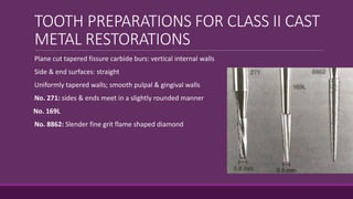 TOOTH PREPARATIONS FOR CLASS II CAST
METAL RESTORATIONS
Plane cut tapered fissure carbide burs: vertical internal walls
Side & end surfaces: straight
Uniformly tapered walls; smooth pulpal & gingival walls
No. 271: sides & ends meet in a slightly rounded manner
No. 169L
No. 8862: Slender fine grit flame shaped diamond
 