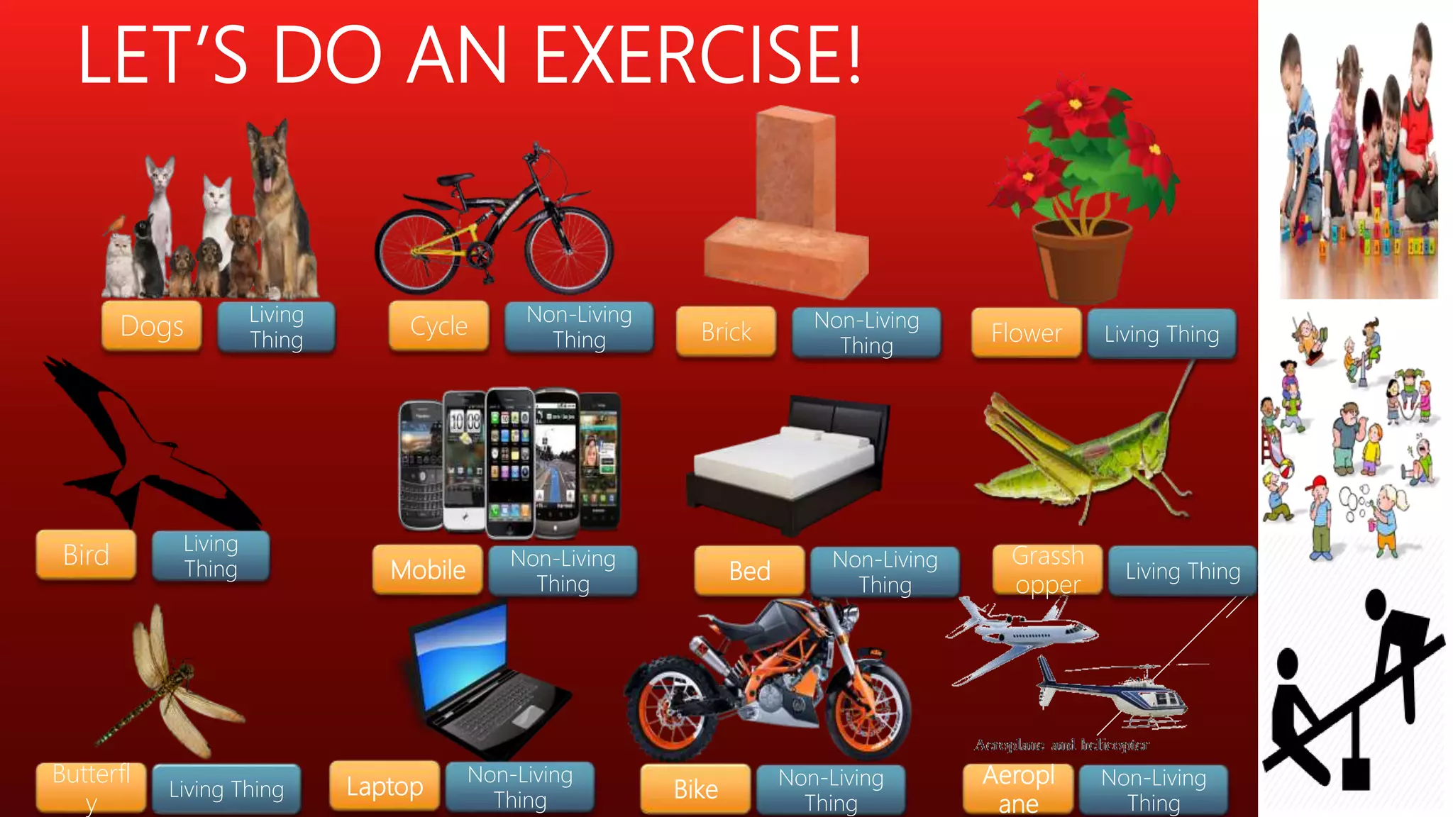 LET’S DO AN EXERCISE!
Dogs
Living
Thing
Cycle
Non-Living
Thing Brick
Non-Living
Thing
Flower Living Thing
Bird
Living
Thing Mobile
Non-Living
Thing
Bed
Non-Living
Thing
Grassh
opper
Living Thing
Bike
Non-Living
Thing
Aeropl
ane
Non-Living
Thing
Laptop
Non-Living
Thing
Butterfl
y
Living Thing