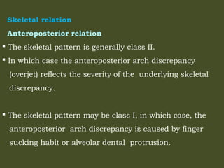 Skeletal relation
Anteroposterior relation
 The skeletal pattern is generally class II.
 In which case the anteroposterior arch discrepancy
(overjet) reflects the severity of the underlying skeletal
discrepancy.
 The skeletal pattern may be class I, in which case, the
anteroposterior arch discrepancy is caused by finger
sucking habit or alveolar dental protrusion.
 