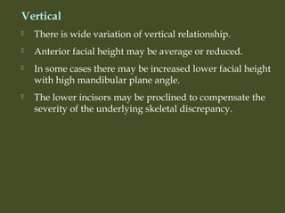 Vertical
 There is wide variation of vertical relationship.
 Anterior facial height may be average or reduced.
 In some cases there may be increased lower facial height
with high mandibular plane angle.
 The lower incisors may be proclined to compensate the
severity of the underlying skeletal discrepancy.
 