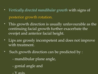  Vertically directed mandibular growth with signs of
posterior growth rotation.
 This growth direction is usually unfavourable as the
continuing facial growth further exacerbate the
overjet and anterior facial height.
 Lips are grossly incompetent and does not improve
with treatment.
 Such growth direction can be predicted by :
- mandibular plane angle,
- gonial angle and
 