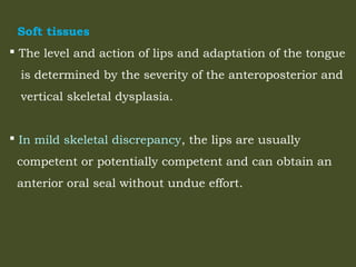 Soft tissues
 The level and action of lips and adaptation of the tongue
is determined by the severity of the anteroposterior and
vertical skeletal dysplasia.
 In mild skeletal discrepancy, the lips are usually
competent or potentially competent and can obtain an
anterior oral seal without undue effort.
 