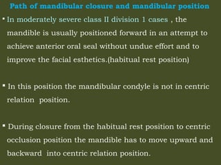Path of mandibular closure and mandibular position
 In moderately severe class II division 1 cases , the
mandible is usually positioned forward in an attempt to
achieve anterior oral seal without undue effort and to
improve the facial esthetics.(habitual rest position)
 In this position the mandibular condyle is not in centric
relation position.
 During closure from the habitual rest position to centric
occlusion position the mandible has to move upward and
backward into centric relation position.
 