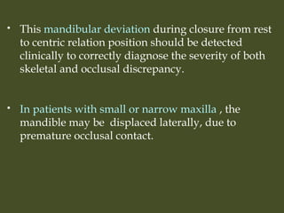  This mandibular deviation during closure from rest
to centric relation position should be detected
clinically to correctly diagnose the severity of both
skeletal and occlusal discrepancy.
 In patients with small or narrow maxilla , the
mandible may be displaced laterally, due to
premature occlusal contact.
 