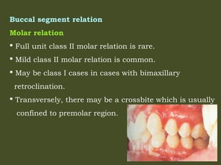 Buccal segment relation
Molar relation
 Full unit class II molar relation is rare.
 Mild class II molar relation is common.
 May be class I cases in cases with bimaxillary
retroclination.
 Transversely, there may be a crossbite which is usually
confined to premolar region.
 