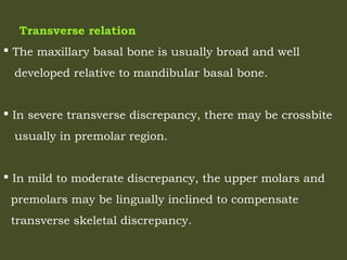 Transverse relation
 The maxillary basal bone is usually broad and well
developed relative to mandibular basal bone.
 In severe transverse discrepancy, there may be crossbite
usually in premolar region.
 In mild to moderate discrepancy, the upper molars and
premolars may be lingually inclined to compensate
transverse skeletal discrepancy.
 