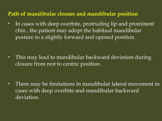 Path of mandibular closure and mandibular position
 In cases with deep overbite, protruding lip and prominent
chin , the patient may adopt the habitual mandibular
posture in a slightly forward and opened position.
 This may lead to mandibular backward deviation during
closure from rest to centric position.
 There may be limitations in mandibular lateral movement in
cases with deep overbite and mandibular backward
deviation.
 