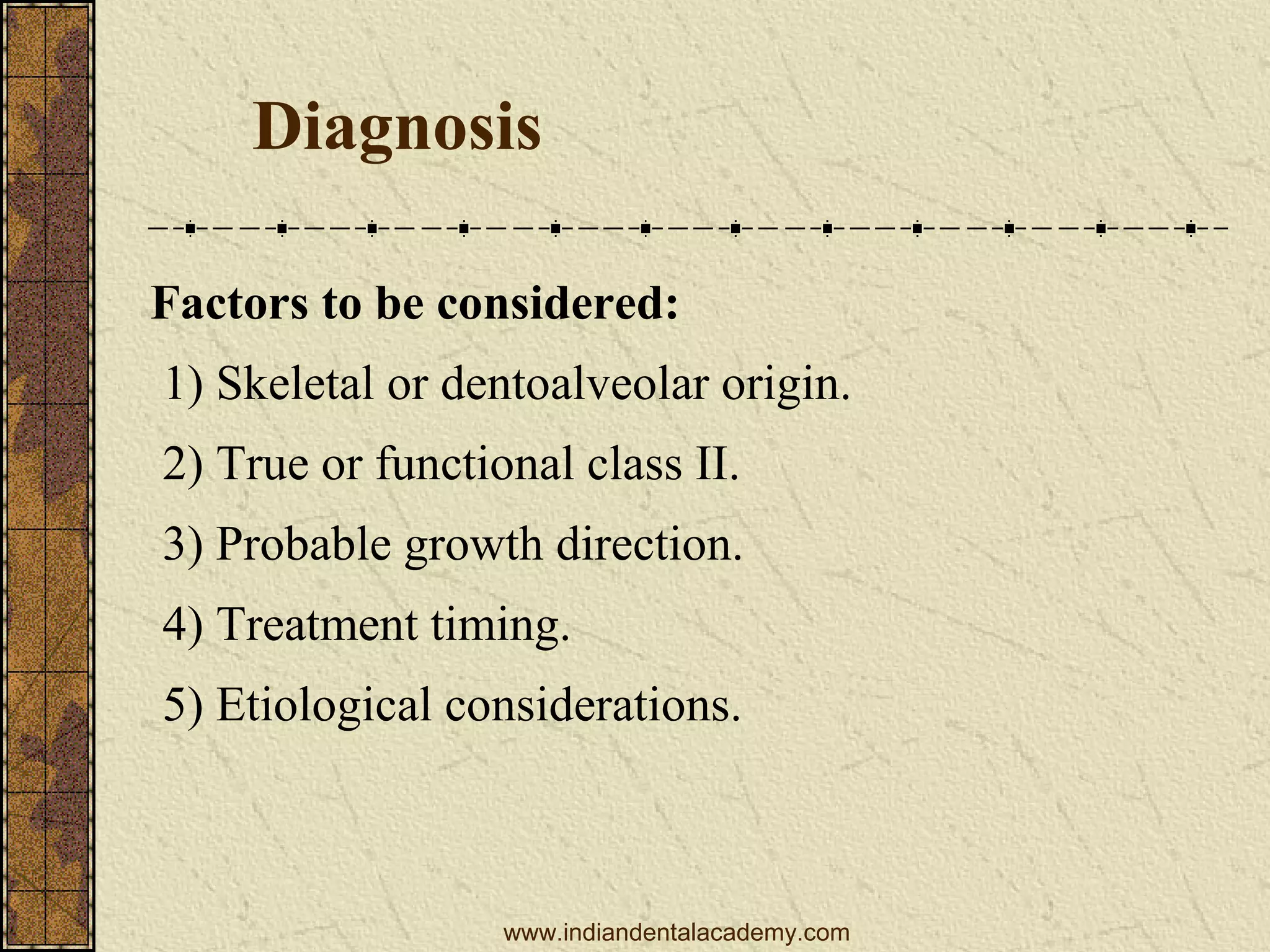 Diagnosis
Factors to be considered:
1) Skeletal or dentoalveolar origin.
2) True or functional class II.
3) Probable growth direction.
4) Treatment timing.
5) Etiological considerations.

www.indiandentalacademy.com

 