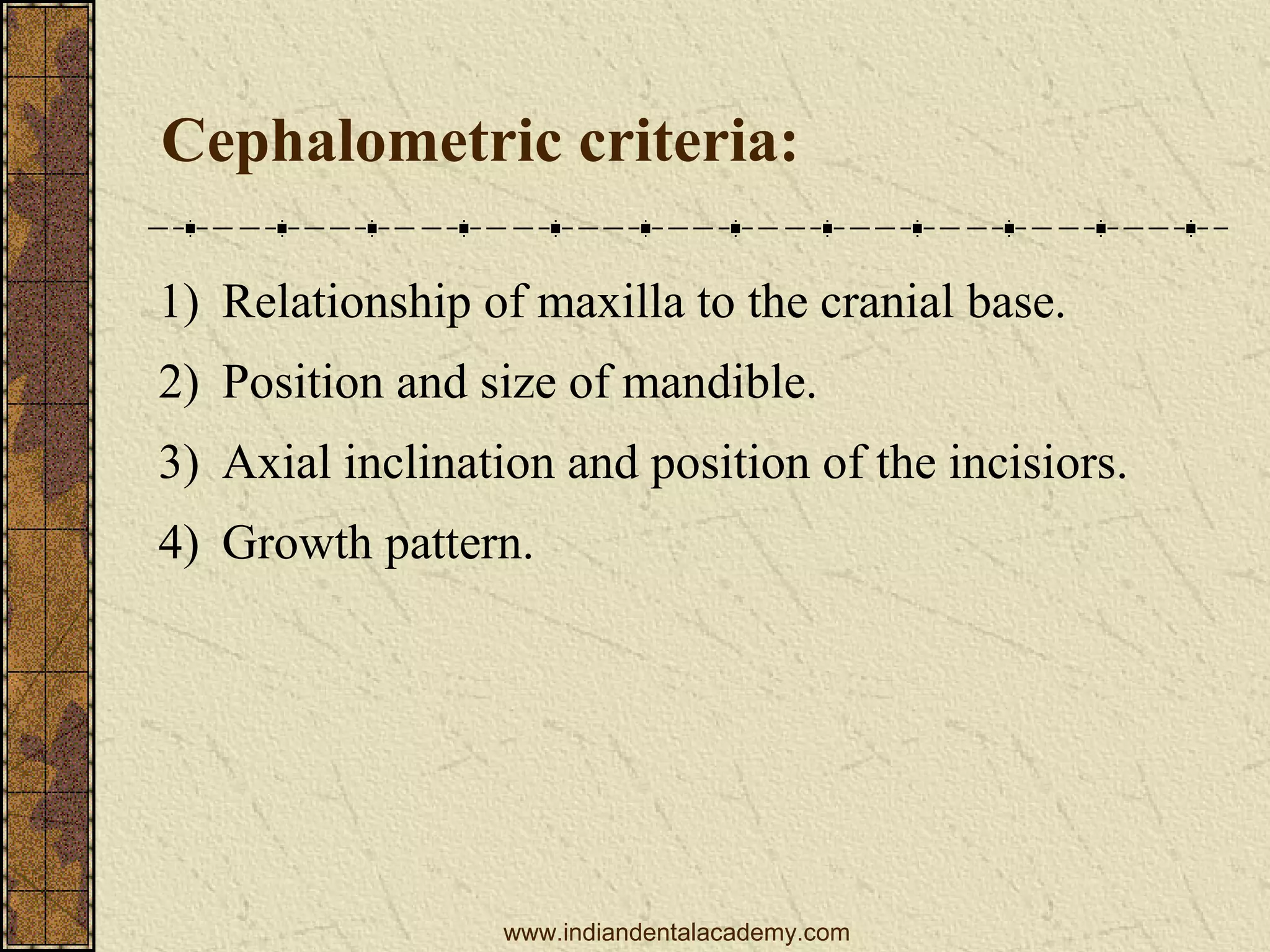 Cephalometric criteria:
1) Relationship of maxilla to the cranial base.
2) Position and size of mandible.
3) Axial inclination and position of the incisiors.
4) Growth pattern.

www.indiandentalacademy.com

 