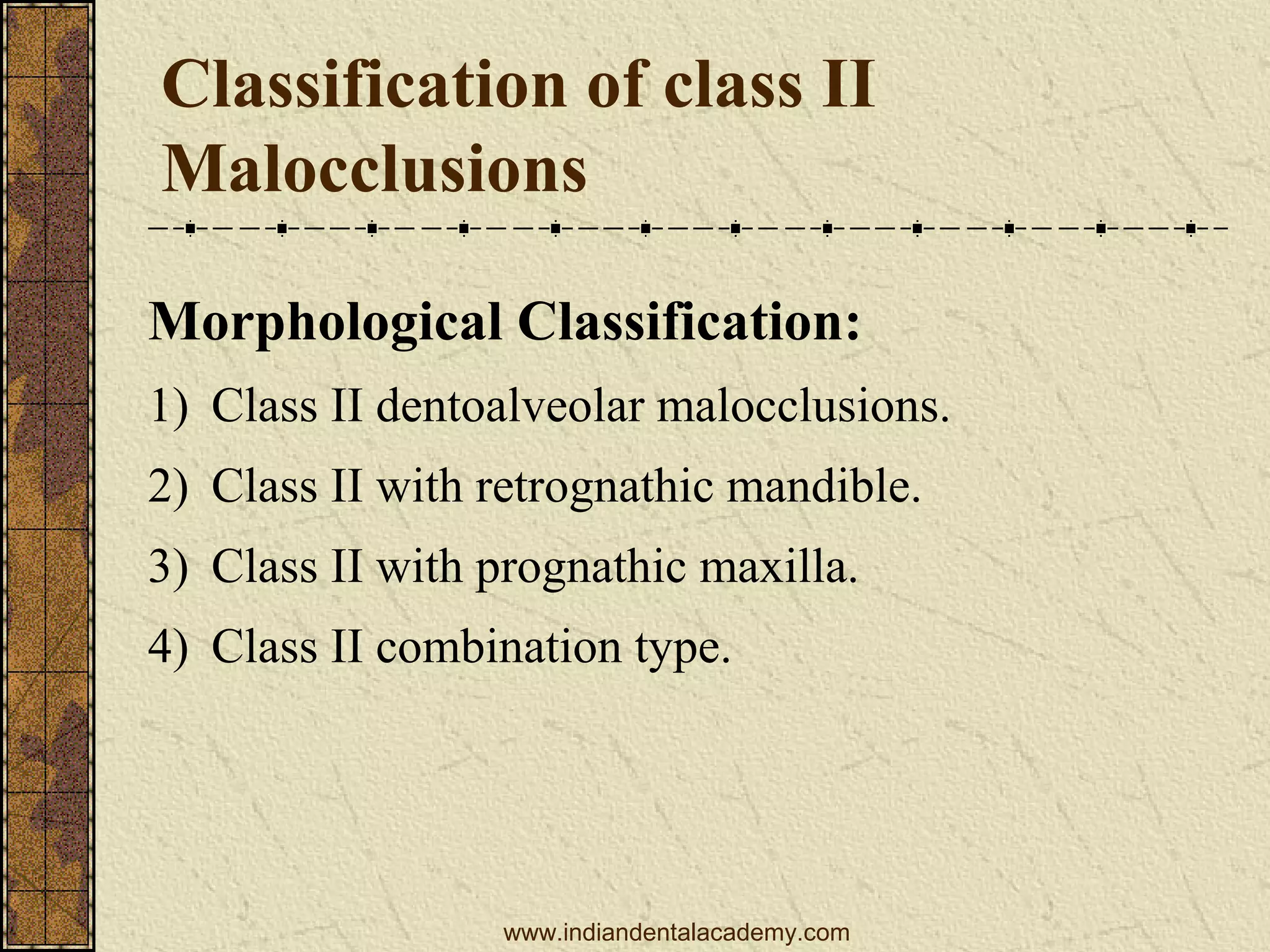 Classification of class II
Malocclusions
Morphological Classification:
1) Class II dentoalveolar malocclusions.
2) Class II with retrognathic mandible.
3) Class II with prognathic maxilla.
4) Class II combination type.

www.indiandentalacademy.com

 