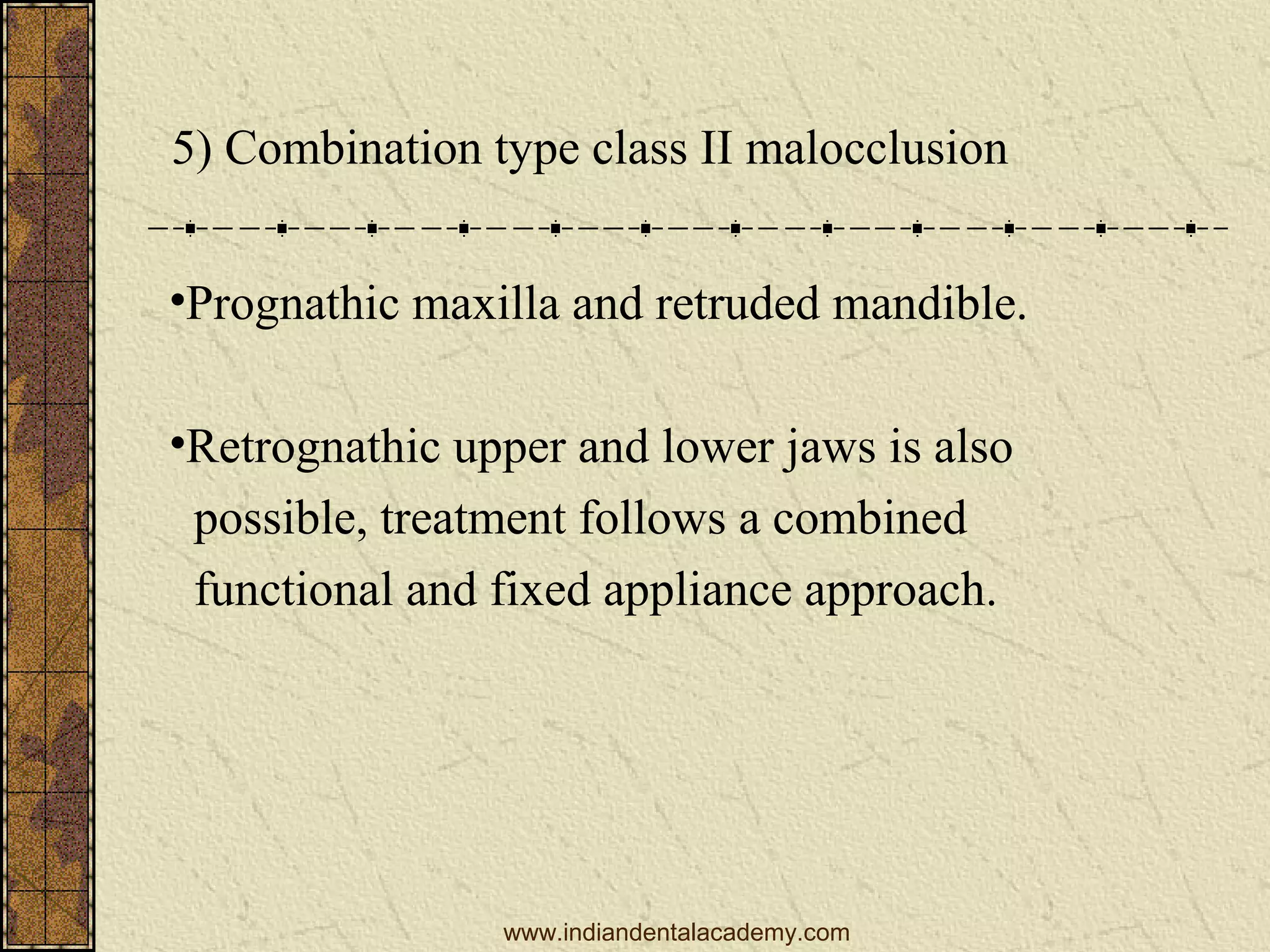 5) Combination type class II malocclusion
•Prognathic maxilla and retruded mandible.
•Retrognathic upper and lower jaws is also
possible, treatment follows a combined
functional and fixed appliance approach.

www.indiandentalacademy.com

 