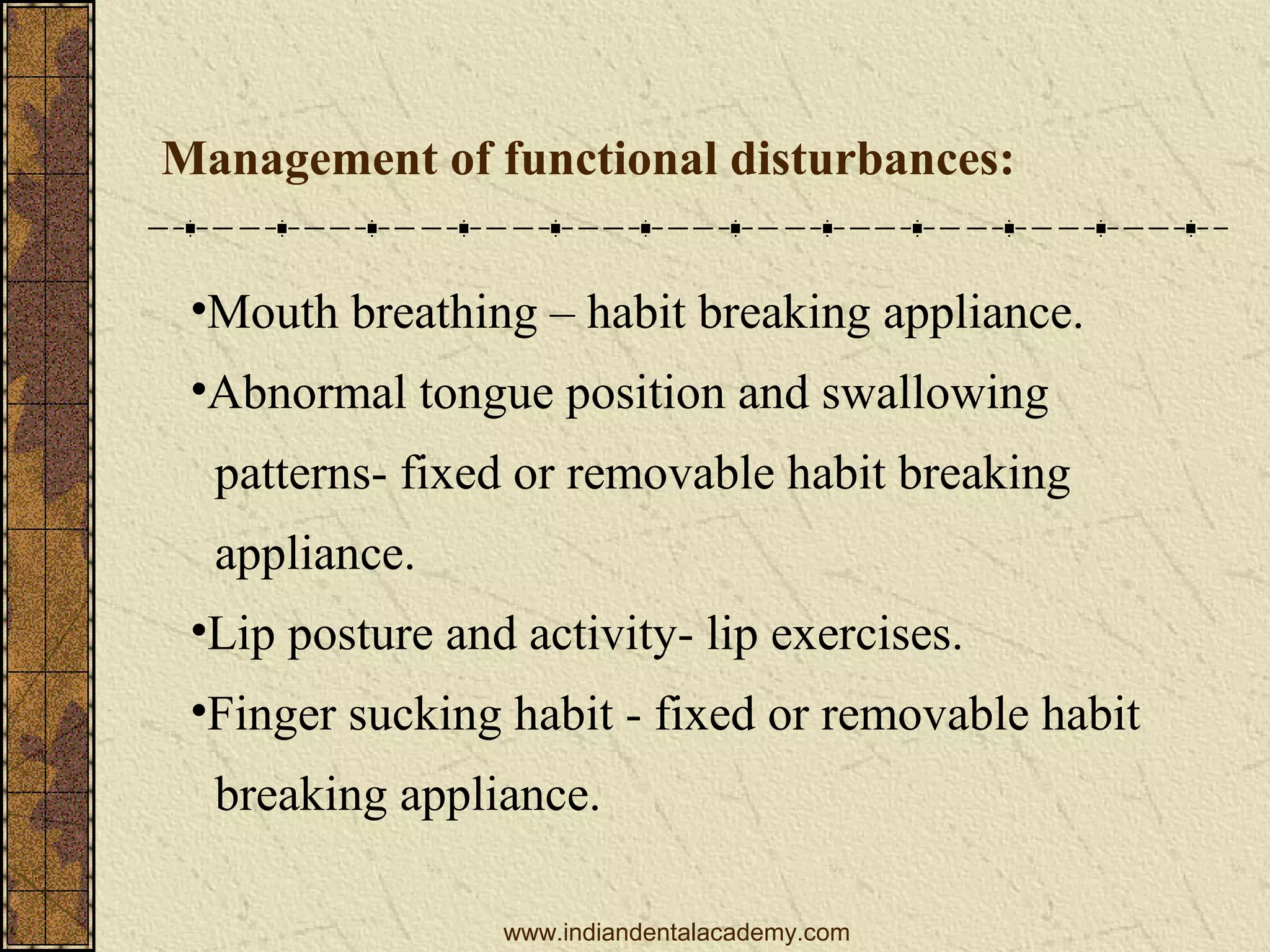 Management of functional disturbances:
•Mouth breathing – habit breaking appliance.
•Abnormal tongue position and swallowing
patterns- fixed or removable habit breaking
appliance.
•Lip posture and activity- lip exercises.
•Finger sucking habit - fixed or removable habit
breaking appliance.
www.indiandentalacademy.com

 
