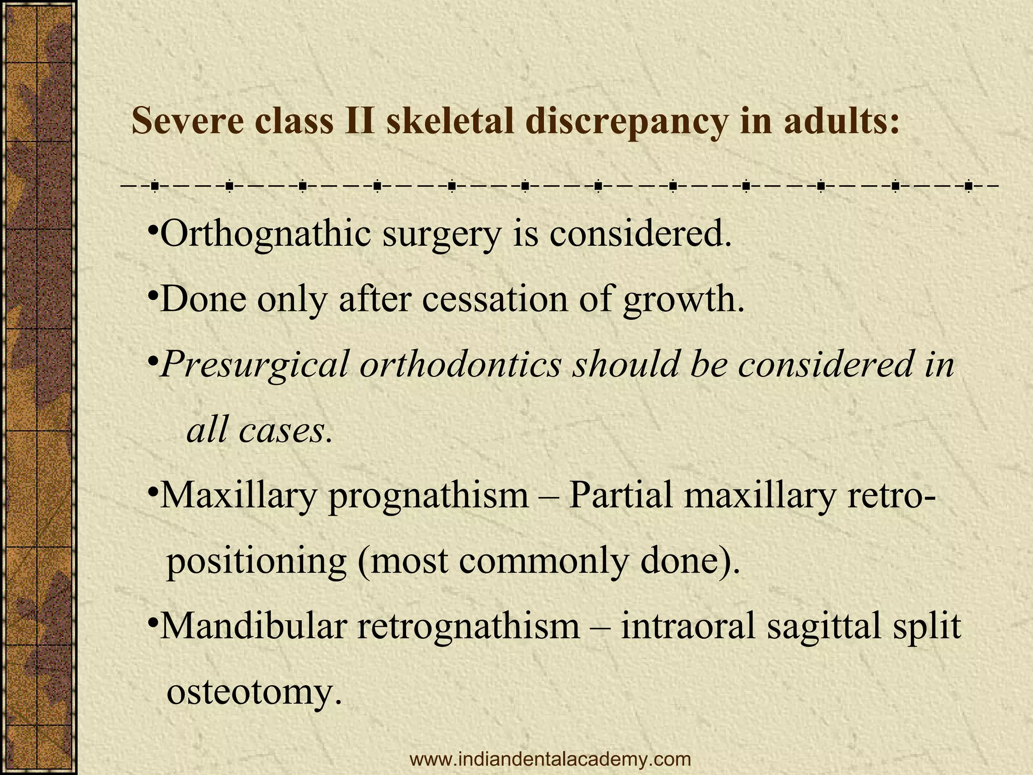 Severe class II skeletal discrepancy in adults:
•Orthognathic surgery is considered.
•Done only after cessation of growth.
•Presurgical orthodontics should be considered in
all cases.
•Maxillary prognathism – Partial maxillary retropositioning (most commonly done).
•Mandibular retrognathism – intraoral sagittal split
osteotomy.
www.indiandentalacademy.com

 