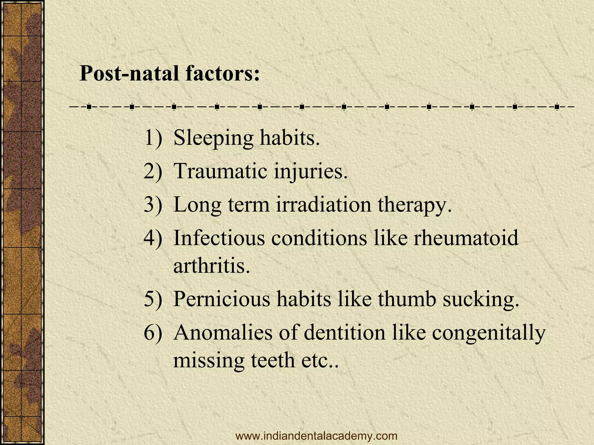 Post-natal factors:
1)
2)
3)
4)

Sleeping habits.
Traumatic injuries.
Long term irradiation therapy.
Infectious conditions like rheumatoid
arthritis.
5) Pernicious habits like thumb sucking.
6) Anomalies of dentition like congenitally
missing teeth etc..
www.indiandentalacademy.com

 