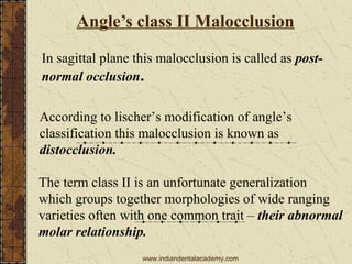 Angle’s class II Malocclusion
In sagittal plane this malocclusion is called as post-
normal occlusion.
According to lischer’s modification of angle’s
classification this malocclusion is known as
distocclusion.
The term class II is an unfortunate generalization
which groups together morphologies of wide ranging
varieties often with one common trait – their abnormal
molar relationship.
www.indiandentalacademy.com
 