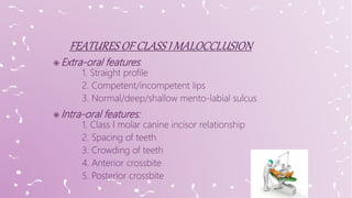  Extra-oral features:
1. Straight profile
2. Competent/incompetent lips
3. Normal/deep/shallow mento-labial sulcus
 Intra-oral features:
1. Class I molar canine incisor relationship
2. Spacing of teeth
3. Crowding of teeth
4. Anterior crossbite
5. Posterior crossbite
 