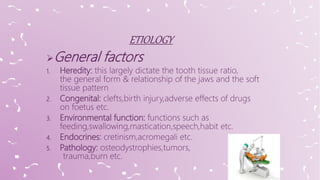 General factors
1. Heredity: this largely dictate the tooth tissue ratio,
the general form & relationship of the jaws and the soft
tissue pattern
2. Congenital: clefts,birth injury,adverse effects of drugs
on foetus etc.
3. Environmental function: functions such as
feeding,swallowing,mastication,speech,habit etc.
4. Endocrines: cretinism,acromegali etc.
5. Pathology: osteodystrophies,tumors,
trauma,burn etc.
 