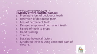  Mainly environmental factors:
1. Premature loss of deciduous teeth
2. Retention of deciduous teeth
3. Loss of permanent teeth
4. Delayed eruption of permanent teeth
5. Failure of teeth to erupt
6. Habit: sucking
7. Trauma
8. Local pathological factors
9. Misplaced teeth causing abnormal path of
closure.
 