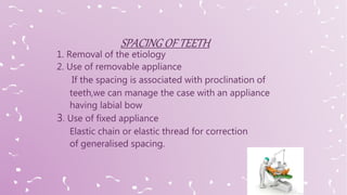 1. Removal of the etiology
2. Use of removable appliance
If the spacing is associated with proclination of
teeth,we can manage the case with an appliance
having labial bow
3. Use of fixed appliance
Elastic chain or elastic thread for correction
of generalised spacing.
 