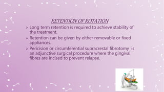  Long term retention is required to achieve stability of
the treatment.
 Retention can be given by either removable or fixed
appliances.
 Pericision or circumferential supracrestal fibrotomy is
an adjunctive surgical procedure where the gingival
fibres are incised to prevent relapse.
 