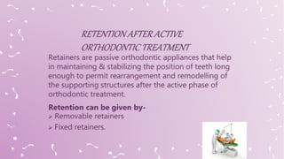 Retainers are passive orthodontic appliances that help
in maintaining & stabilizing the position of teeth long
enough to permit rearrangement and remodelling of
the supporting structures after the active phase of
orthodontic treatment.
Retention can be given by-
 Removable retainers
 Fixed retainers.
 
