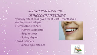 Normally retention is given for at least 6 months to 1
year to prevent relapse.
 Removable retainers
-Hawley’s appliance
-Begg retainer
-Spring aligner
 Fixed retainers
-Band & spur retainer.
 
