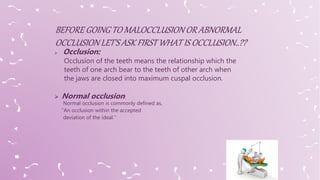  Occlusion:
Occlusion of the teeth means the relationship which the
teeth of one arch bear to the teeth of other arch when
the jaws are closed into maximum cuspal occlusion.
 Normal occlusion:
Normal occlusion is commonly defined as,
“An occlusion within the accepted
deviation of the ideal.’’
 