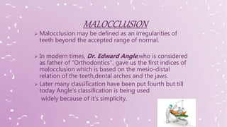  Malocclusion may be defined as an irregularities of
teeth beyond the accepted range of normal.
 In modern times, Dr. Edward Angle,who is considered
as father of “Orthodontics’’, gave us the first indices of
malocclusion which is based on the mesio-distal
relation of the teeth,dental arches and the jaws.
 Later many classification have been put fourth but till
today Angle’s classification is being used
widely because of it’s simplicity.
 