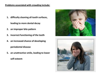 1. difficulty cleaning all tooth surfaces,
leading to more dental decay
2. an improper bite pattern
3. incorrect functioning of the teeth
4. an increased chance of developing
periodontal disease
5. an unattractive smile, leading to lower
self-esteem
Problems associated with crowding include:
 