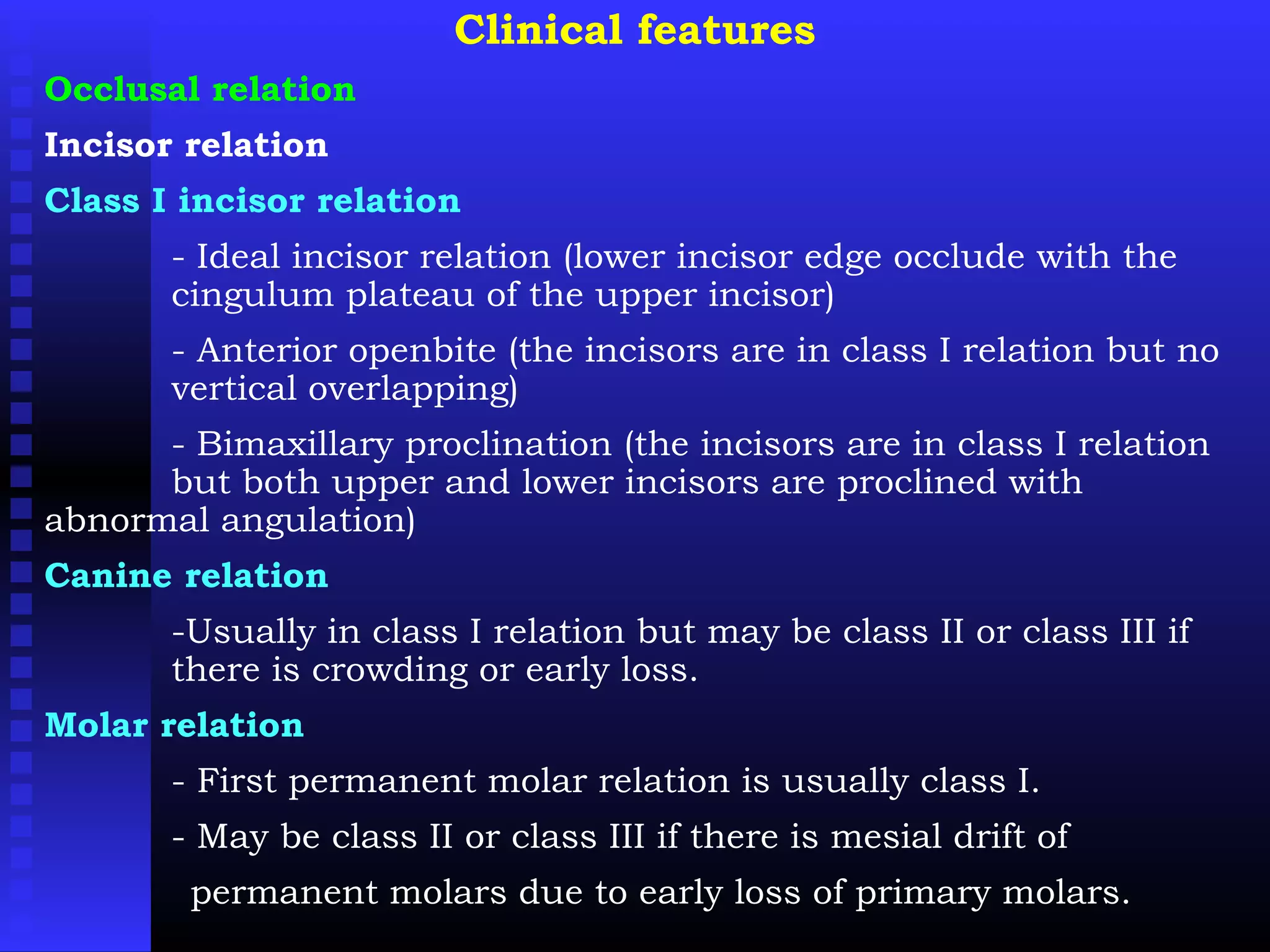 Clinical features
Occlusal relation
Incisor relation
Class I incisor relation
- Ideal incisor relation (lower incisor edge occlude with the
cingulum plateau of the upper incisor)
- Anterior openbite (the incisors are in class I relation but no
vertical overlapping)
- Bimaxillary proclination (the incisors are in class I relation
but both upper and lower incisors are proclined with
abnormal angulation)
Canine relation
-Usually in class I relation but may be class II or class III if
there is crowding or early loss.
Molar relation
- First permanent molar relation is usually class I.
- May be class II or class III if there is mesial drift of
permanent molars due to early loss of primary molars.
 