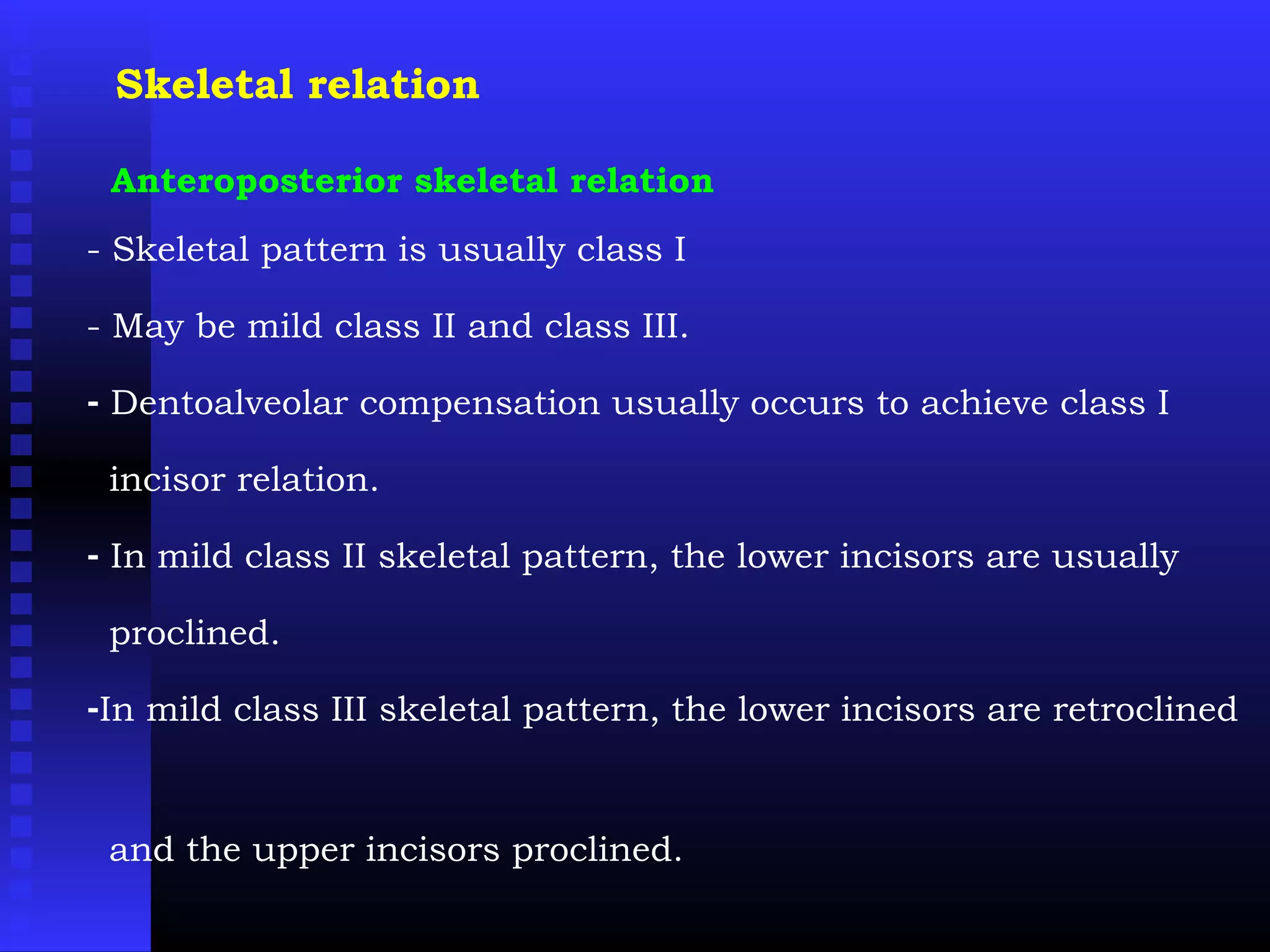 Skeletal relation
Anteroposterior skeletal relation
- Skeletal pattern is usually class I
- May be mild class II and class III.
- Dentoalveolar compensation usually occurs to achieve class I
incisor relation.
- In mild class II skeletal pattern, the lower incisors are usually
proclined.
-In mild class III skeletal pattern, the lower incisors are retroclined
and the upper incisors proclined.
 