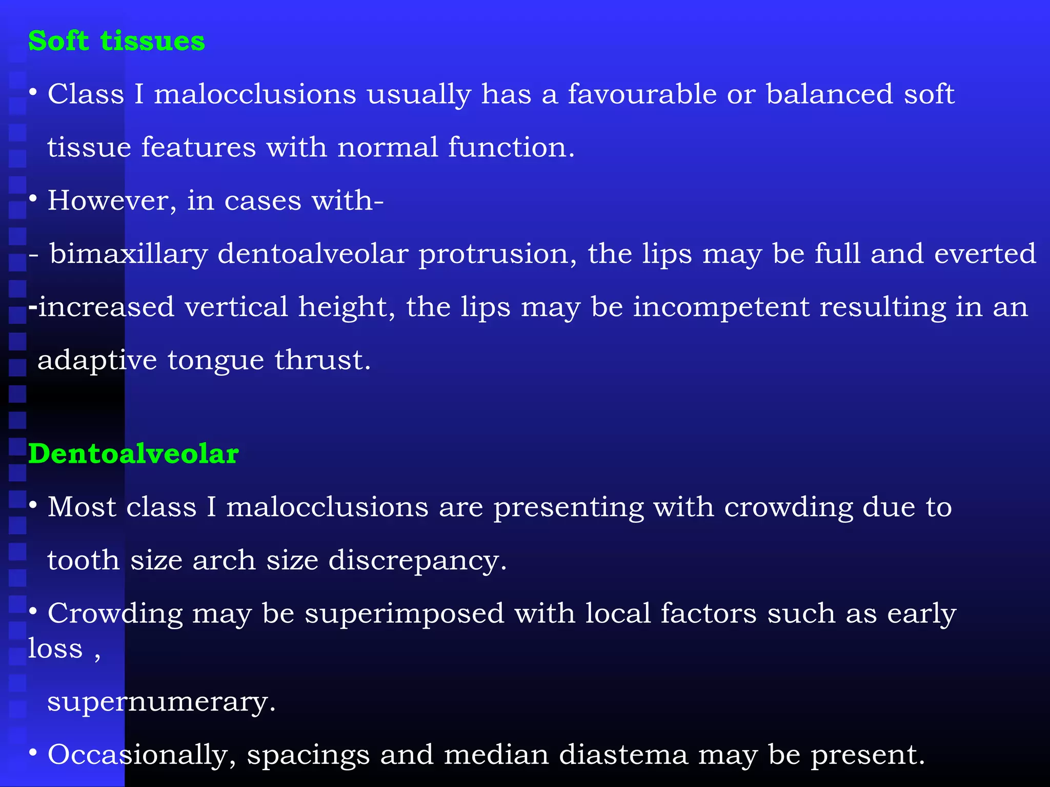 Soft tissues
• Class I malocclusions usually has a favourable or balanced soft
tissue features with normal function.
• However, in cases with-
- bimaxillary dentoalveolar protrusion, the lips may be full and everted
-increased vertical height, the lips may be incompetent resulting in an
adaptive tongue thrust.
Dentoalveolar
• Most class I malocclusions are presenting with crowding due to
tooth size arch size discrepancy.
• Crowding may be superimposed with local factors such as early
loss ,
supernumerary.
• Occasionally, spacings and median diastema may be present.
 