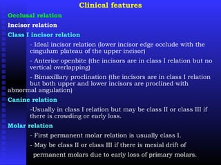 Clinical features
Occlusal relation
Incisor relation
Class I incisor relation
- Ideal incisor relation (lower incisor edge occlude with the
cingulum plateau of the upper incisor)
- Anterior openbite (the incisors are in class I relation but no
vertical overlapping)
- Bimaxillary proclination (the incisors are in class I relation
but both upper and lower incisors are proclined with
abnormal angulation)
Canine relation
-Usually in class I relation but may be class II or class III if
there is crowding or early loss.
Molar relation
- First permanent molar relation is usually class I.
- May be class II or class III if there is mesial drift of
permanent molars due to early loss of primary molars.
 