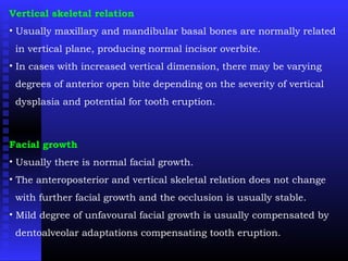 Vertical skeletal relation
• Usually maxillary and mandibular basal bones are normally related
in vertical plane, producing normal incisor overbite.
• In cases with increased vertical dimension, there may be varying
degrees of anterior open bite depending on the severity of vertical
dysplasia and potential for tooth eruption.
Facial growth
• Usually there is normal facial growth.
• The anteroposterior and vertical skeletal relation does not change
with further facial growth and the occlusion is usually stable.
• Mild degree of unfavoural facial growth is usually compensated by
dentoalveolar adaptations compensating tooth eruption.
 