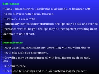 Soft tissues
• Class I malocclusions usually has a favourable or balanced soft
tissue features with normal function.
• However, in cases with-
- bimaxillary dentoalveolar protrusion, the lips may be full and everted
-increased vertical height, the lips may be incompetent resulting in an
adaptive tongue thrust.
Dentoalveolar
• Most class I malocclusions are presenting with crowding due to
tooth size arch size discrepancy.
• Crowding may be superimposed with local factors such as early
loss ,
supernumerary.
• Occasionally, spacings and median diastema may be present.
 