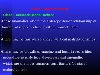Class I malocclusions
Class I malocclusions include
-those anomalies where the anteroposterior relationship of
lower and upper arches is within normal limits
-there may be transverse and/or vertical malrelationships.
-there may be crowding, spacing and local irregularities
secondary to early loss, developmental anomalies,
which are the most common contributors for class I
malocclusions.
 