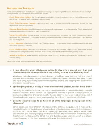 R
23 www.teachstone.com
•	 If I am observing when children go outside to play or to a special, may I go and
observe in another classroom in the same building in order to maximize my time?
We do not typically recommend that observers travel from room to room. Not only does it
interfere with obtaining a full picture of what happens in a given classroom, but some coders
also have difficulty switching from one classroom to another and keeping their observations
and codes independent.
•	 Speaking of specials, is it okay to follow the children to specials, such as music or art?
Once again, it depends on the purpose of the observations. If the observation focuses on
the lead teachers, then it wouldn’t be appropriate to code in specials. If the purpose is to
gain an overall picture of program quality, then an observer may want to observe specials if
the art and music teachers are a regular part of the children’s experience at school.
•	 Does the observer need to be fluent in all of the languages being spoken in the
classroom?
Some classrooms have children who speak many different languages, so it may not be
possible to find a certified observer who speaks all of the languages spoken in the classroom.
That said, the observer should speak the language(s) spoken by the majority of the teachers
and children and the language(s) used for instruction. More information may be found in
Teachstone’s whitepaper, The CLASS Tool and Dual Language Learners, which is available
under Resources on the Teachstone website (www.teachstone.com).
Measurement Resources
Valid, reliable CLASS data and effective feedback set the stage for improving CLASS scores. Teachstone® provides high-
quality trainings to support projects of all sizes and scopes.
CLASS Observation Training: This 2-day training helps build an in-depth understanding of the CLASS measure and
how to use it to observe and code classrooms accurately.
CLASS Train-the-Trainer Program: Participants learn how to provide the CLASS Observation Training for their
organization in this 3-day training.
Observer Recertification: CLASS observers recertify annually by preparing for and passing the CLASS reliability test
to ensure continued accurate use of the CLASS measure.
Trainer Recertification: To help ensure that they are well-prepared to deliver the CLASS Observation Training
accurately and consistently, CLASS trainers recertify annually by preparing for, taking, and passing the CLASS reliability
and knowledge tests.
CLASS Calibration: To ensure accurate CLASS coding, Certified CLASS Observers score classroom videos and receive
immediate feedback—all online.
CLASS Double Coding: Designed to increase the accuracy of organizations’ CLASS coding, Teachstone Master
Coders observe alongside certified observers, review scores, and identify and address any scoring issues.
Technical Assistance: An experienced Teachstone trainer supports Certified CLASS Observers onsite or in a group
webinar setting.
Learn more on the Teachstone website, www.teachstone.com.
 