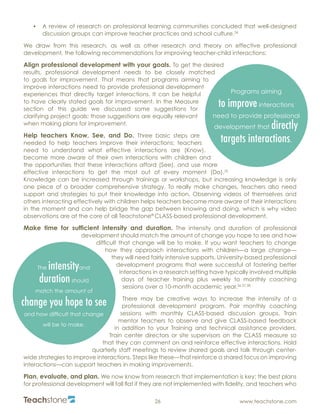 R
26 www.teachstone.com
•	 A review of research on professional learning communities concluded that well-designed
discussion groups can improve teacher practices and school culture.34
We draw from this research, as well as other research and theory on effective professional
development, the following recommendations for improving teacher-child interactions:
Align professional development with your goals. To get the desired
results, professional development needs to be closely matched
to goals for improvement. That means that programs aiming to
improve interactions need to provide professional development
experiences that directly target interactions. It can be helpful
to have clearly stated goals for improvement. In the Measure
section of this guide we discussed some suggestions for
clarifying project goals; those suggestions are equally relevant
when making plans for improvement.
Help teachers Know, See, and Do. Three basic steps are
needed to help teachers improve their interactions: teachers
need to understand what effective interactions are (Know),
become more aware of their own interactions with children and
the opportunities that these interactions afford (See), and use more
effective interactions to get the most out of every moment (Do).35
Knowledge can be increased through trainings or workshops, but increasing knowledge is only
one piece of a broader comprehensive strategy. To really make changes, teachers also need
support and strategies to put their knowledge into action. Observing videos of themselves and
others interacting effectively with children helps teachers become more aware of their interactions
in the moment and can help bridge the gap between knowing and doing, which is why video
observations are at the core of all Teachstone®
CLASS-based professional development.
Make time for sufficient intensity and duration. The intensity and duration of professional
development should match the amount of change you hope to see and how
difficult that change will be to make. If you want teachers to change
how they approach interactions with children—a large change—
they will need fairly intensive supports. University-based professional
development programs that were successful at fostering better
interactions in a research setting have typically involved multiple
days of teacher training plus weekly to monthly coaching
sessions over a 10-month academic year.36,37,38
There may be creative ways to increase the intensity of a
professional development program. Pair monthly coaching
sessions with monthly CLASS-based discussion groups. Train
mentor teachers to observe and give CLASS-based feedback
in addition to your Training and technical assistance providers.
Train center directors or site supervisors on the CLASS measure so
that they can comment on and reinforce effective interactions. Hold
quarterly staff meetings to review shared goals and talk through center-
wide strategies to improve interactions. Steps like these—that reinforce a shared focus on improving
interactions—can support teachers in making improvements.
Plan, evaluate, and plan. We now know from research that implementation is key: the best plans
for professional development will fall flat if they are not implemented with fidelity, and teachers who
Programs aiming
to improve interactions
need to provide professional
development that directly
targets interactions.
The intensityand
durationshould
match the amount of
change you hope to see
and how difficult that change
will be to make.
 